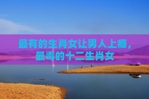 最有的生肖女让男人上瘾，最毒的十二生肖女