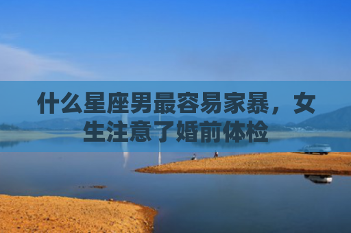 什么星座男最容易家暴，女生注意了婚前体检