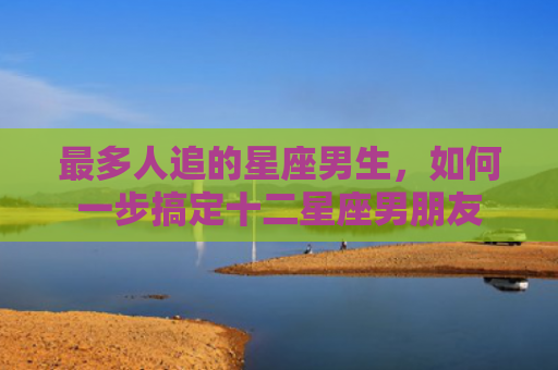 最多人追的星座男生，如何一步搞定十二星座男朋友
