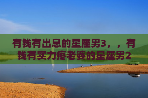 有钱有出息的星座男3，，有钱有实力疼老婆的星座男2