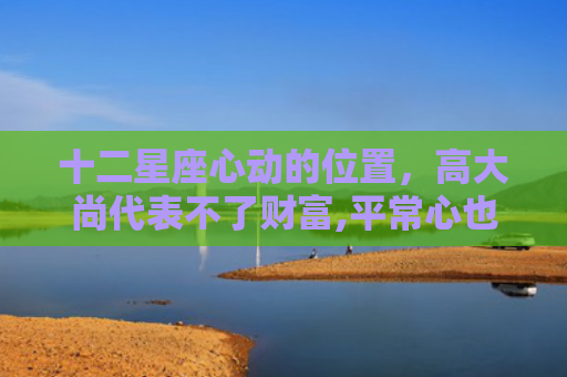 十二星座心动的位置，高大尚代表不了财富,平常心也代表不了贫穷