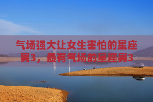 气场强大让女生害怕的星座男3，最有气场的星座男3