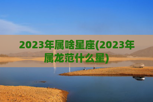 2023年属啥星座(2023年属龙范什么星) 2023年属啥星座(2023年属龙范什么星)