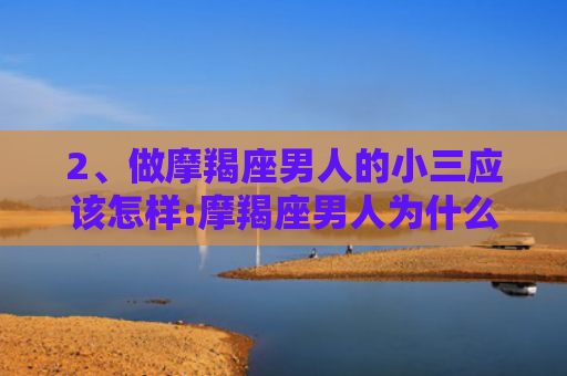2、做摩羯座男人的小三应该怎样:摩羯座男人为什么把出轨对象当成真爱，，2、摩羯男在床上爱你的表现:摩羯座男人床上特点
