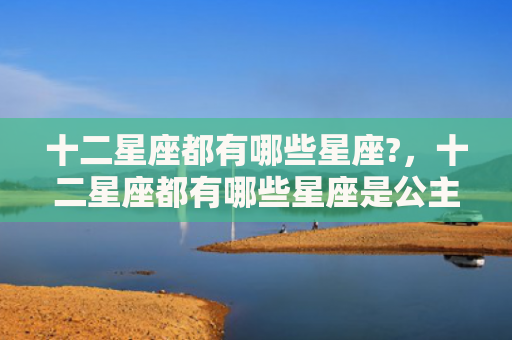 十二星座都有哪些星座?，十二星座都有哪些星座是公主