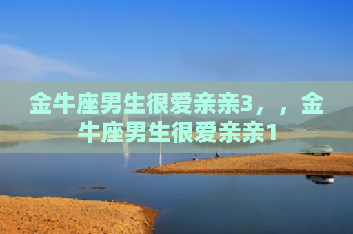 金牛座男生很爱亲亲3，，金牛座男生很爱亲亲1