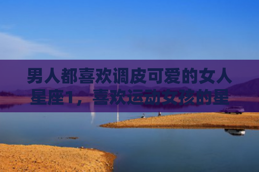 男人都喜欢调皮可爱的女人星座1，喜欢运动女孩的星座男