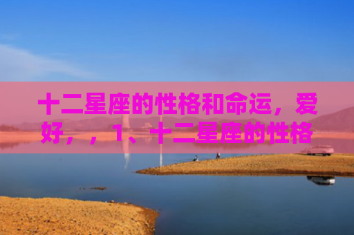 十二星座的性格和命运，爱好，，1、十二星座的性格特点:十二星座各自有什么性格特点？