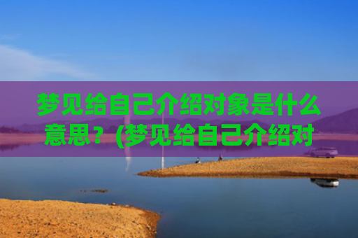 梦见给自己介绍对象是什么意思？(梦见给自己介绍对象的媒人是啥意思)