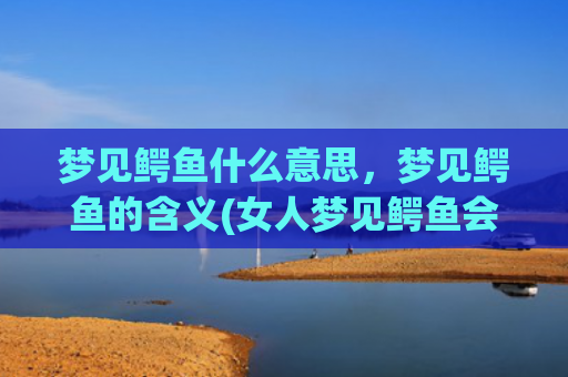梦见鳄鱼什么意思，梦见鳄鱼的含义(女人梦见鳄鱼会发财)