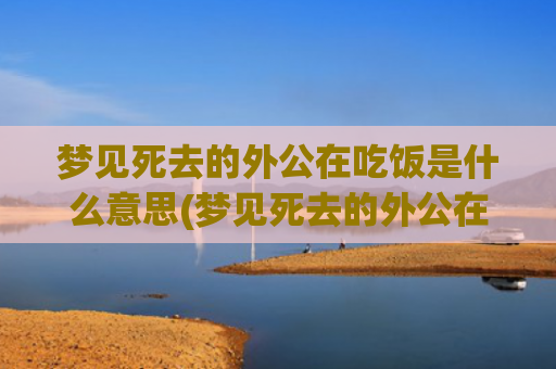 梦见死去的外公在吃饭是什么意思(梦见死去的外公在烧火)