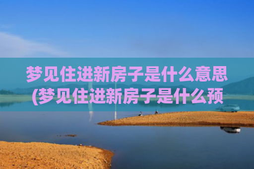 梦见住进新房子是什么意思(梦见住进新房子是什么预兆)