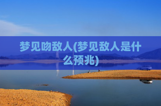 梦见吻敌人(梦见敌人是什么预兆)