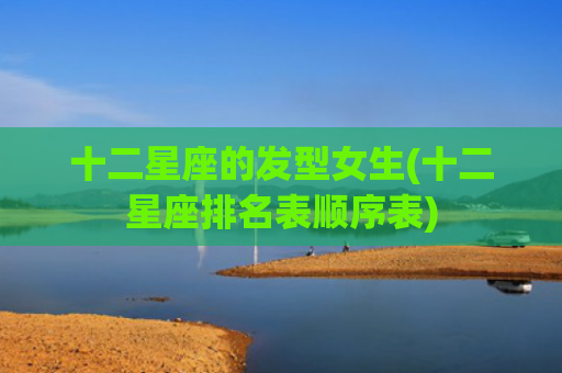 十二星座的发型女生(十二星座排名表顺序表) 十二星座的发型女生(十二星座排名表顺序表)