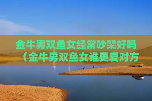 金牛男双鱼女经常吵架好吗（金牛男双鱼女谁更爱对方）