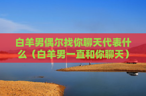 白羊男偶尔找你聊天代表什么（白羊男一直和你聊天）