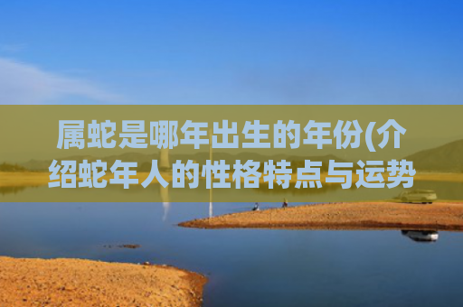 属蛇是哪年出生的年份(介绍蛇年人的性格特点与运势)