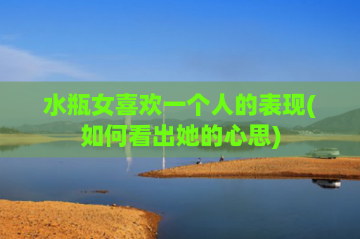 水瓶女喜欢一个人的表现(如何看出她的心思)