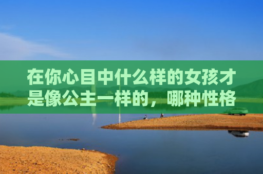 在你心目中什么样的女孩才是像公主一样的，哪种性格类型美女是小公主类型的