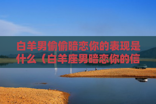 白羊男偷偷暗恋你的表现是什么（白羊座男暗恋你的信号）