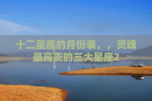 十二星座的月份表，，灵魂最高贵的三大星座2