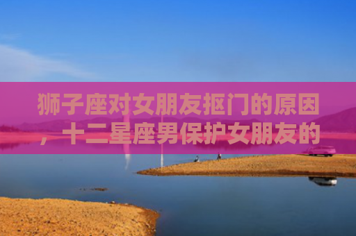 狮子座对女朋友抠门的原因，十二星座男保护女朋友的方法