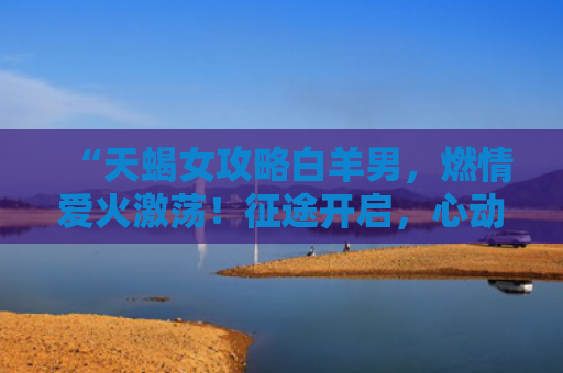 “天蝎女攻略白羊男，燃情爱火激荡！征途开启，心动不已！”