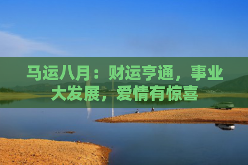 马运八月：财运亨通，事业大发展，爱情有惊喜