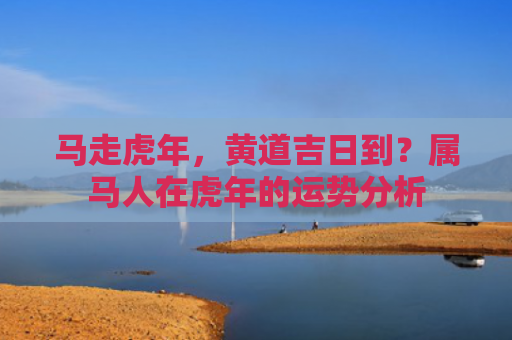 马走虎年，黄道吉日到？属马人在虎年的运势分析