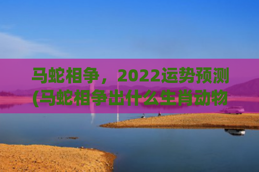 马蛇相争，2022运势预测(马蛇相争出什么生肖动物)