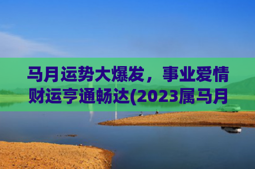 马月运势大爆发，事业爱情财运亨通畅达(2023属马月运势)