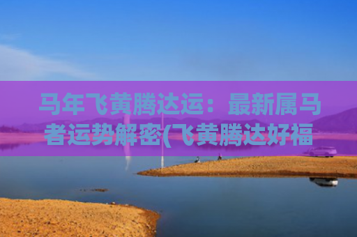 马年飞黄腾达运：最新属马者运势解密(飞黄腾达好福运对联)