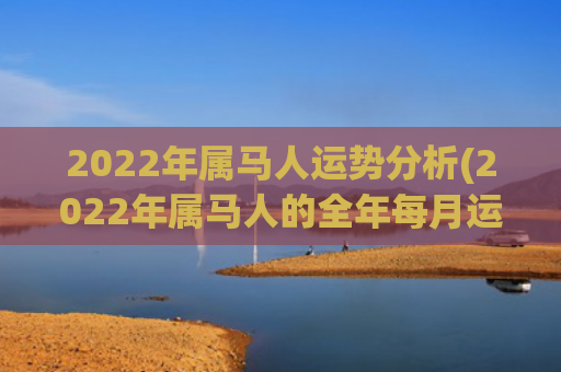 2022年属马人运势分析(2022年属马人的全年每月运程)