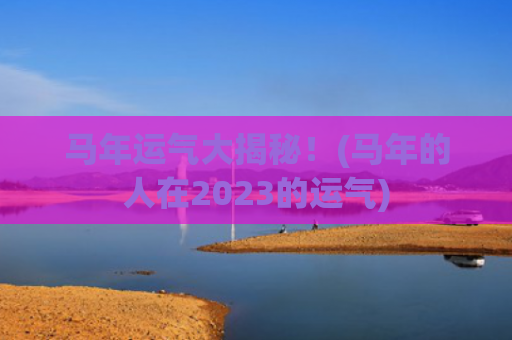 马年运气大揭秘！(马年的人在2023的运气)