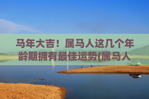 马年大吉！属马人这几个年龄期拥有最佳运势(属马人遇马年)