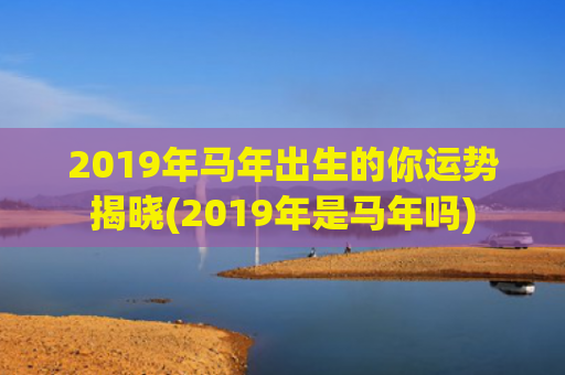 2019年马年出生的你运势揭晓(2019年是马年吗)