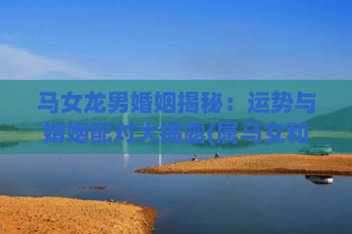 马女龙男婚姻揭秘：运势与婚姻配对大揭露(属马女和龙男婚姻相配吗)