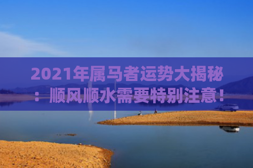 2021年属马者运势大揭秘：顺风顺水需要特别注意！(2021年属马的是什么命)