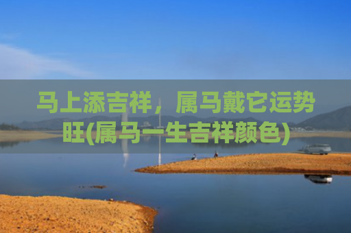 马上添吉祥，属马戴它运势旺(属马一生吉祥颜色)