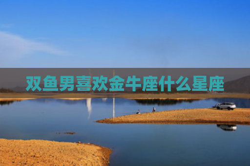 双鱼男喜欢金牛座什么星座