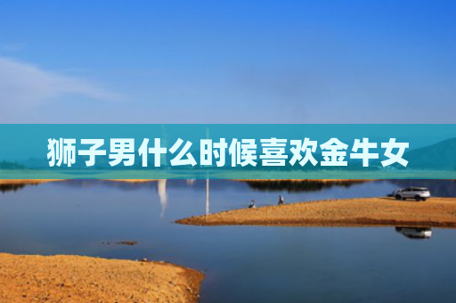 狮子男什么时候喜欢金牛女