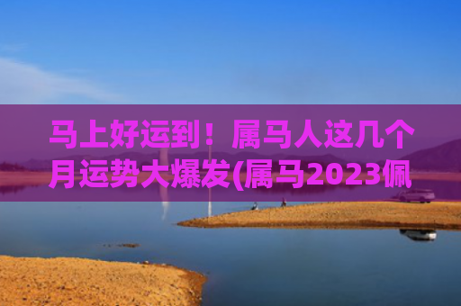 马上好运到！属马人这几个月运势大爆发(属马2023佩戴什么好运)