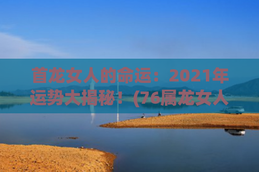 首龙女人的命运：2021年运势大揭秘！(76属龙女人2023的命运)