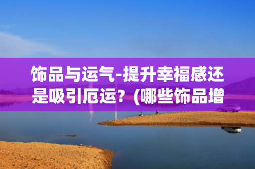 饰品与运气-提升幸福感还是吸引厄运？(哪些饰品增加考试运气)