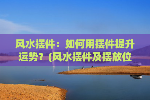 风水摆件：如何用摆件提升运势？(风水摆件及摆放位置 讲究细节才有效)