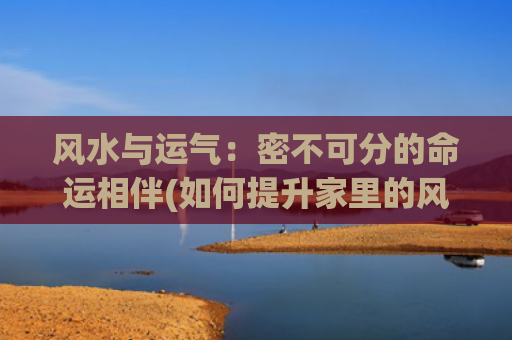 风水与运气：密不可分的命运相伴(如何提升家里的风水运气)