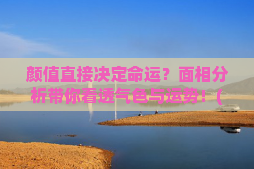 颜值直接决定命运？面相分析带你看透气色与运势！(身材决定待遇)