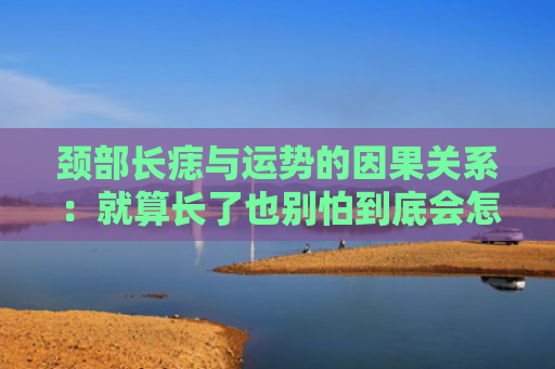 颈部长痣与运势的因果关系：就算长了也别怕到底会怎样？