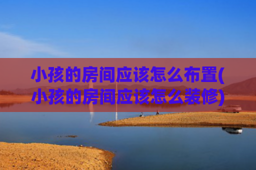 小孩的房间应该怎么布置(小孩的房间应该怎么装修)