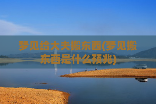 梦见给大夫搬东西(梦见搬东西是什么预兆)